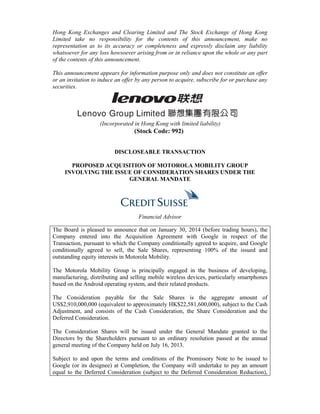 Hong Kong Exchanges and Clearing Limited and The Stock Exchange of Hong Kong 
Limited take no responsibility for the contents of this announcement, make no 
representation as to its accuracy or completeness and expressly disclaim any liability 
whatsoever for any loss howsoever arising from or in reliance upon the whole or any part 
of the contents of this announcement. 
This announcement appears for information purpose only and does not constitute an offer 
or an invitation to induce an offer by any person to acquire, subscribe for or purchase any 
securities. 
(Incorporated in Hong Kong with limited liability) 
(Stock Code: 992) 
DISCLOSEABLE TRANSACTION 
PROPOSED ACQUISITION OF MOTOROLA MOBILITY GROUP 
INVOLVING THE ISSUE OF CONSIDERATION SHARES UNDER THE 
GENERAL MANDATE 
Financial Advisor 
The Board is pleased to announce that on January 30, 2014 (before trading hours), the 
Company entered into the Acquisition Agreement with Google in respect of the 
Transaction, pursuant to which the Company conditionally agreed to acquire, and Google 
conditionally agreed to sell, the Sale Shares, representing 100% of the issued and 
outstanding equity interests in Motorola Mobility. 
The Motorola Mobility Group is principally engaged in the business of developing, 
manufacturing, distributing and selling mobile wireless devices, particularly smartphones 
based on the Android operating system, and their related products. 
The Consideration payable for the Sale Shares is the aggregate amount of 
US$2,910,000,000 (equivalent to approximately HK$22,581,600,000), subject to the Cash 
Adjustment, and consists of the Cash Consideration, the Share Consideration and the 
Deferred Consideration. 
The Consideration Shares will be issued under the General Mandate granted to the 
Directors by the Shareholders pursuant to an ordinary resolution passed at the annual 
general meeting of the Company held on July 16, 2013. 
Subject to and upon the terms and conditions of the Promissory Note to be issued to 
Google (or its designee) at Completion, the Company will undertake to pay an amount 
equal to the Deferred Consideration (subject to the Deferred Consideration Reduction), 
 