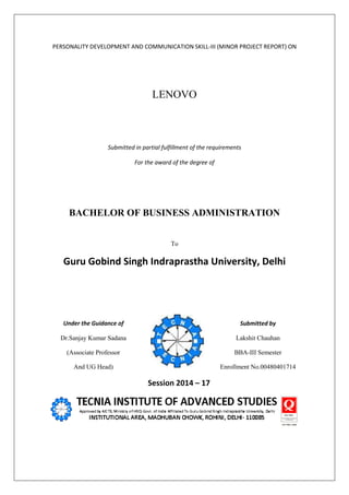 PERSONALITY DEVELOPMENT AND COMMUNICATION SKILL-III (MINOR PROJECT REPORT) ON
LENOVO
Submitted in partial fulfillment of the requirements
For the award of the degree of
BACHELOR OF BUSINESS ADMINISTRATION
To
Guru Gobind Singh Indraprastha University, Delhi
Under the Guidance of Submitted by
Dr.Sanjay Kumar Sadana Lakshit Chauhan
(Associate Professor BBA-III Semester
And UG Head) Enrollment No.00480401714
Session 2014 – 17
 