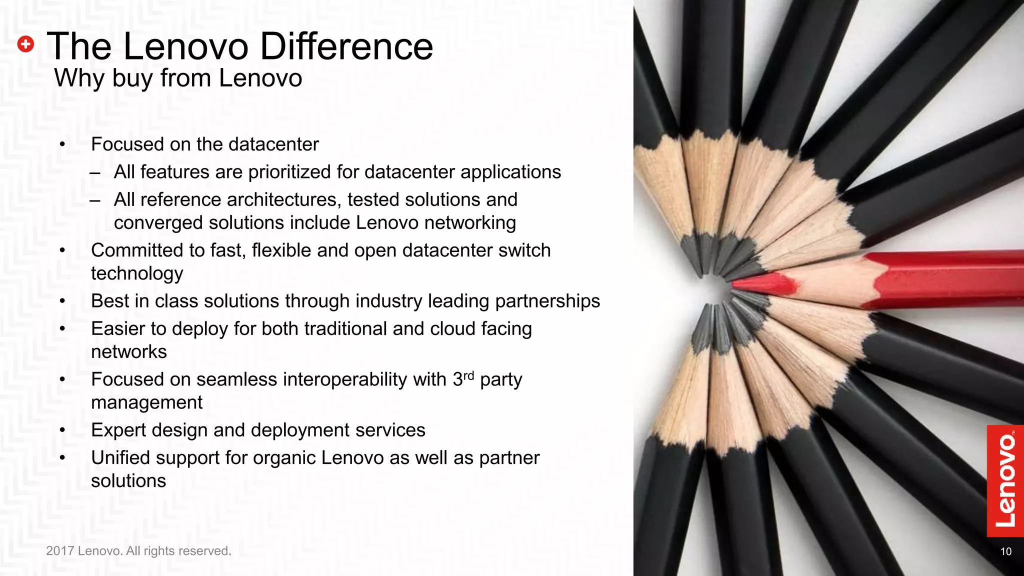 10102017 Lenovo. All rights reserved.
The Lenovo Difference
• Focused on the datacenter
‒ All features are prioritized for datacenter applications
‒ All reference architectures, tested solutions and
converged solutions include Lenovo networking
• Committed to fast, flexible and open datacenter switch
technology
• Best in class solutions through industry leading partnerships
• Easier to deploy for both traditional and cloud facing
networks
• Focused on seamless interoperability with 3rd party
management
• Expert design and deployment services
• Unified support for organic Lenovo as well as partner
solutions
Why buy from Lenovo
 