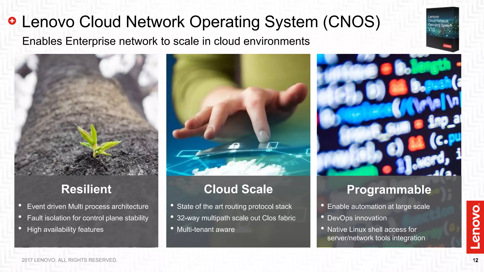 12122017 LENOVO. ALL RIGHTS RESERVED.
Lenovo Cloud Network Operating System (CNOS)
Enables Enterprise network to scale in cloud environments
ProgrammableCloud ScaleResilient
• Event driven Multi process architecture
• Fault isolation for control plane stability
• High availability features
• State of the art routing protocol stack
• 32-way multipath scale out Clos fabric
• Multi-tenant aware
• Enable automation at large scale
• DevOps innovation
• Native Linux shell access for
server/network tools integration
 