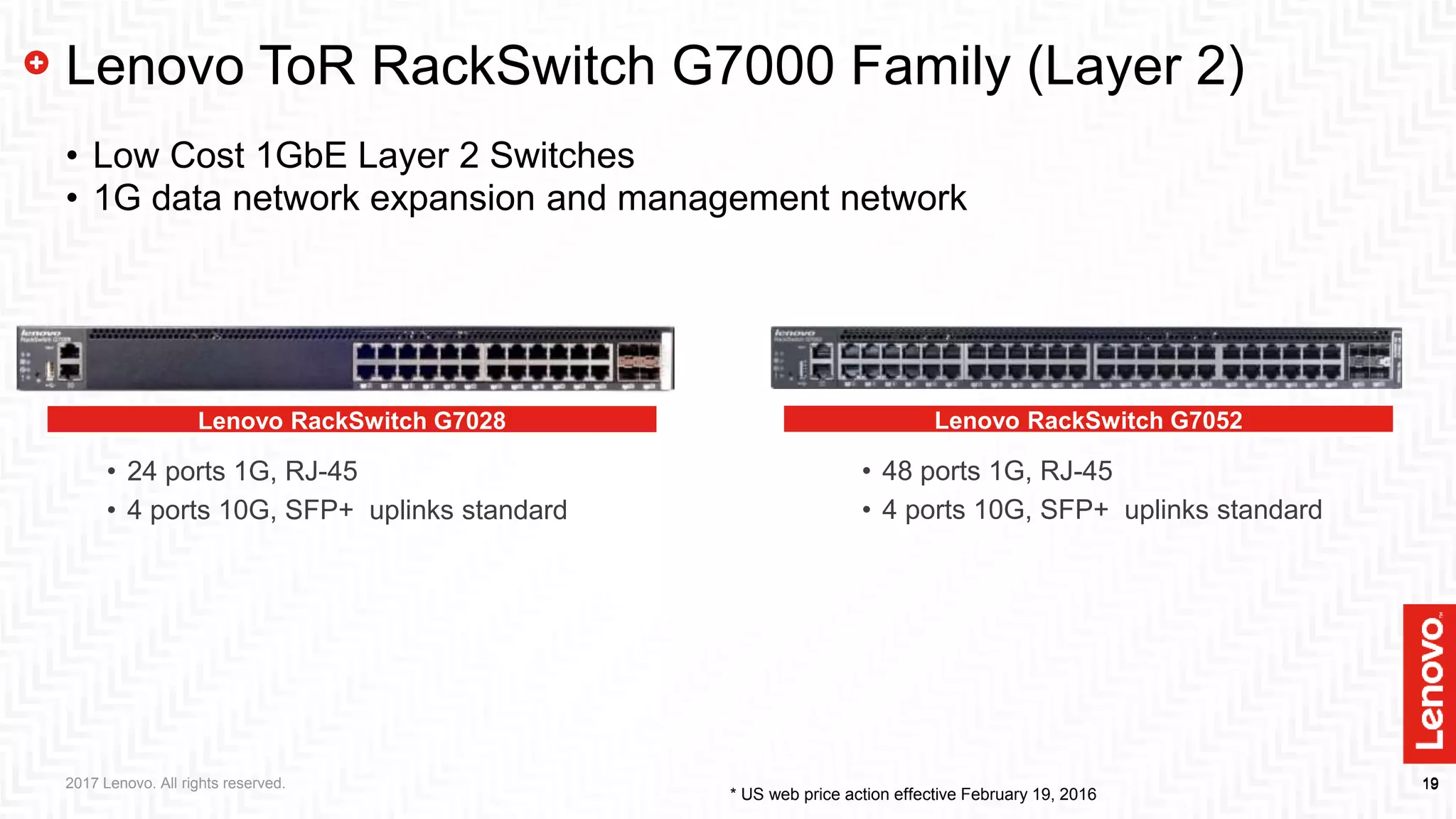 1919
Lenovo RackSwitch G7028
• 24 ports 1G, RJ-45
• 4 ports 10G, SFP+ uplinks standard
Lenovo ToR RackSwitch G7000 Family (Layer 2)
• Low Cost 1GbE Layer 2 Switches
• 1G data network expansion and management network
Lenovo RackSwitch G7052
• 48 ports 1G, RJ-45
• 4 ports 10G, SFP+ uplinks standard
* US web price action effective February 19, 2016
2017 Lenovo. All rights reserved.
 