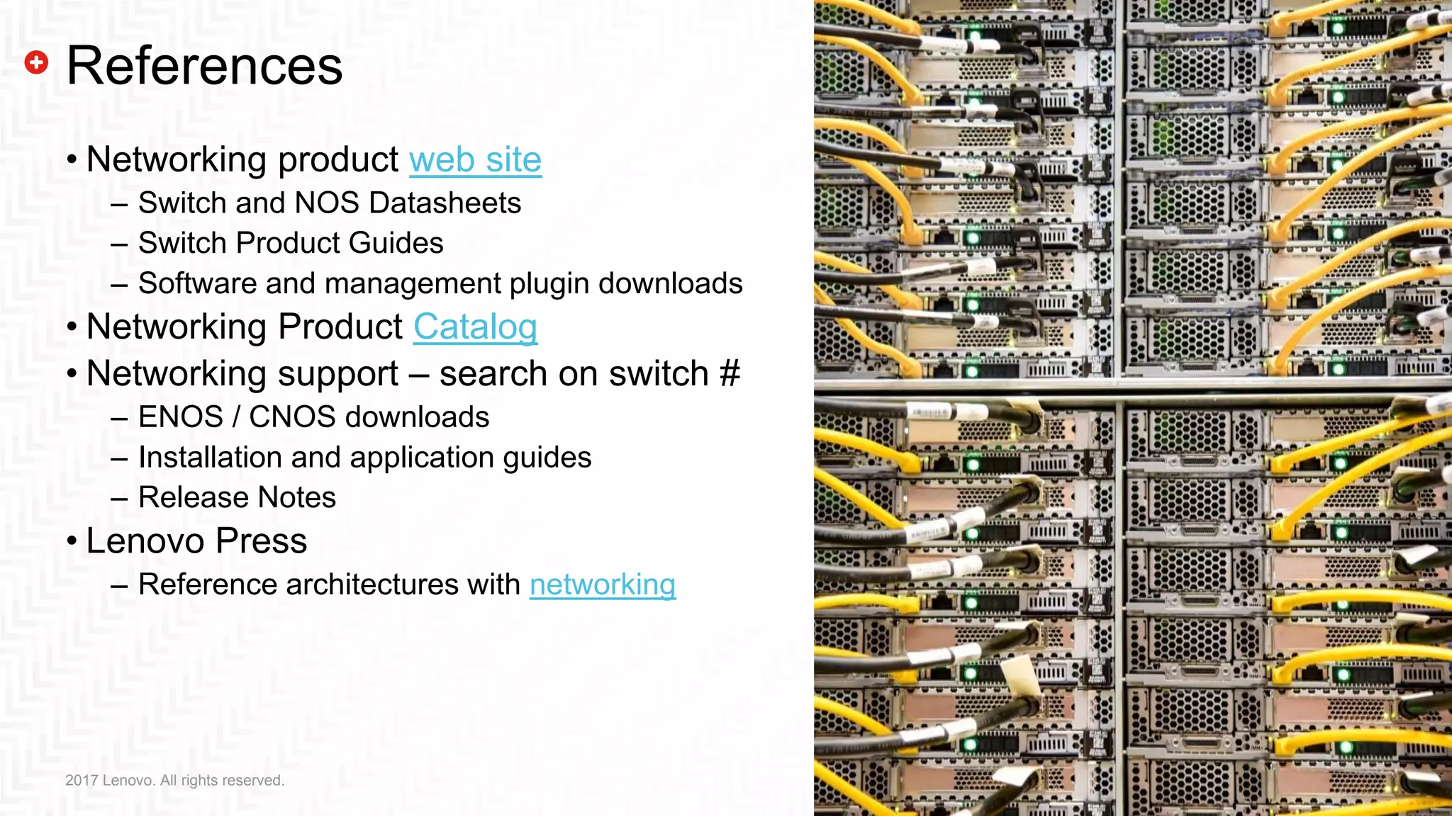 21212017 Lenovo. All rights reserved.
References
• Networking product web site
– Switch and NOS Datasheets
– Switch Product Guides
– Software and management plugin downloads
• Networking Product Catalog
• Networking support – search on switch #
– ENOS / CNOS downloads
– Installation and application guides
– Release Notes
• Lenovo Press
– Reference architectures with networking
 