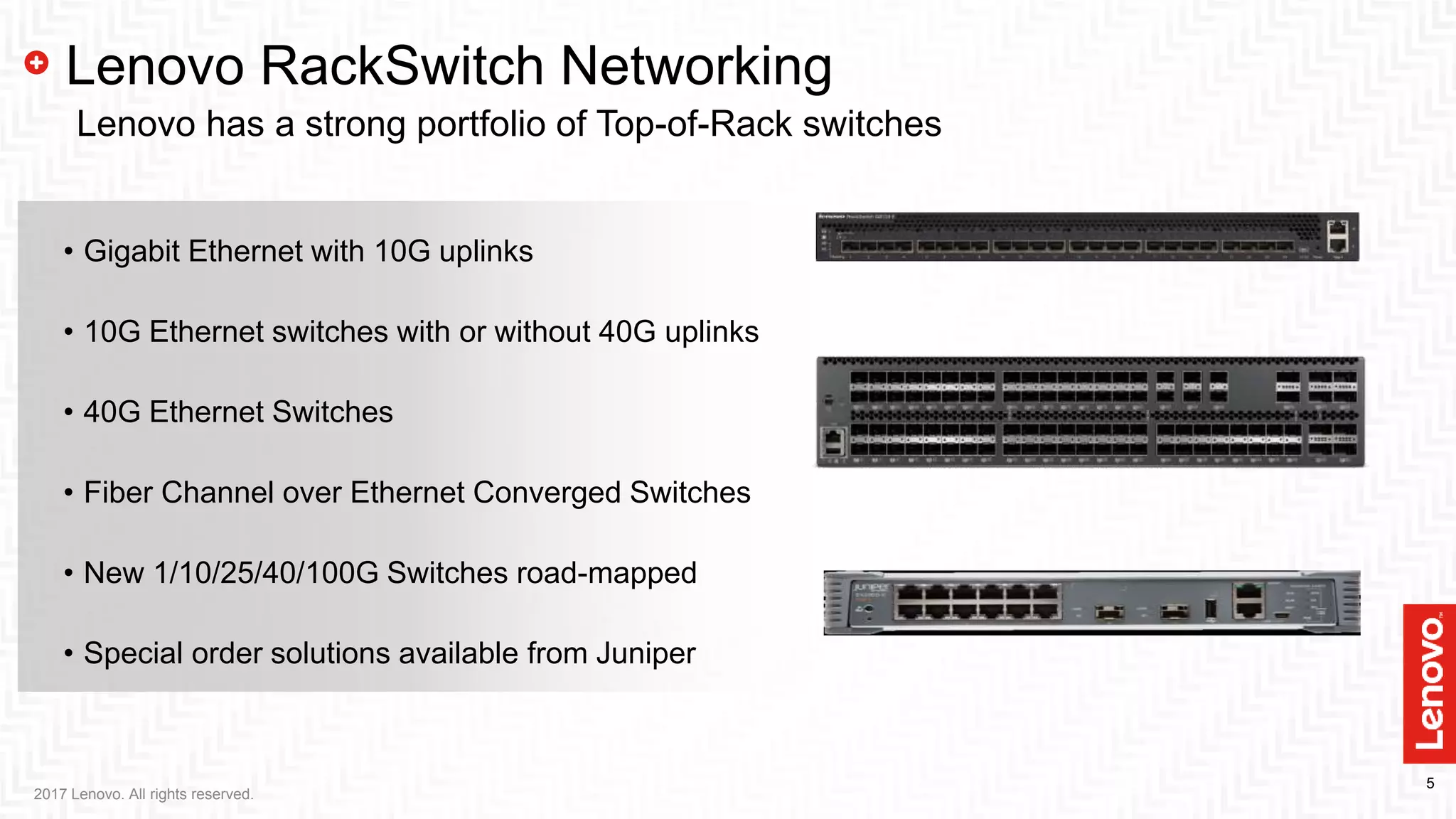 5
• Gigabit Ethernet with 10G uplinks
• 10G Ethernet switches with or without 40G uplinks
• 40G Ethernet Switches
• Fiber Channel over Ethernet Converged Switches
• New 1/10/25/40/100G Switches road-mapped
• Special order solutions available from Juniper
2017 Lenovo. All rights reserved.
Lenovo RackSwitch Networking
Lenovo has a strong portfolio of Top-of-Rack switches
 