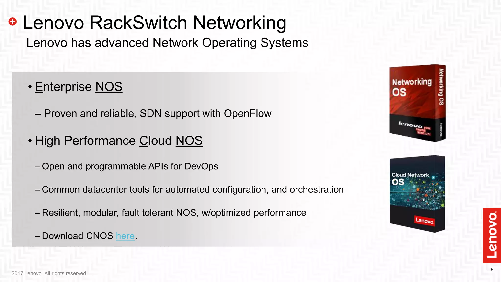 6
2017 Lenovo. All rights reserved.
Lenovo RackSwitch Networking
Lenovo has advanced Network Operating Systems
• Enterprise NOS
‒ Proven and reliable, SDN support with OpenFlow
• High Performance Cloud NOS
– Open and programmable APIs for DevOps
– Common datacenter tools for automated configuration, and orchestration
– Resilient, modular, fault tolerant NOS, w/optimized performance
– Download CNOS here.
 
