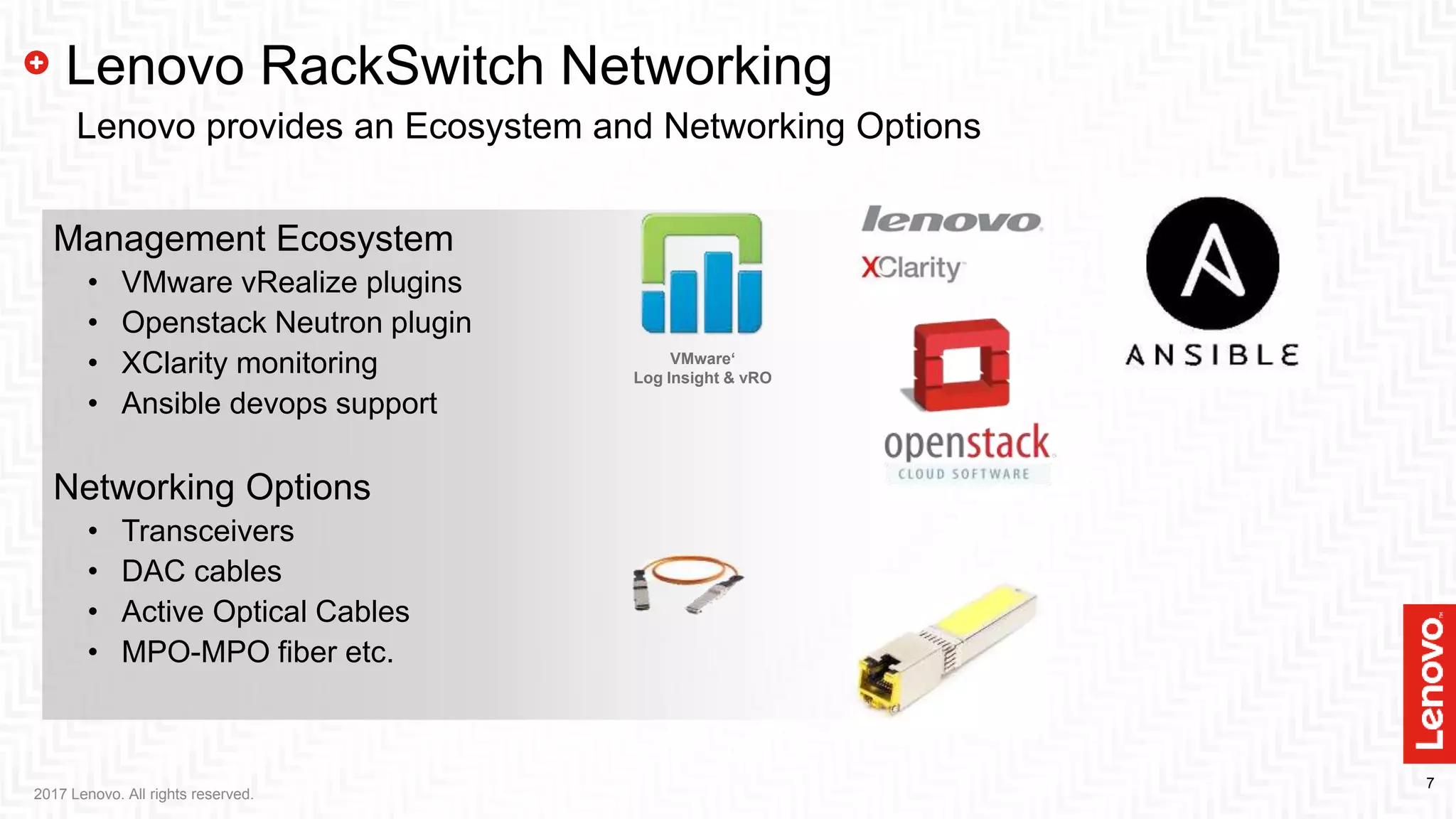 7
Management Ecosystem
• VMware vRealize plugins
• Openstack Neutron plugin
• XClarity monitoring
• Ansible devops support
Networking Options
• Transceivers
• DAC cables
• Active Optical Cables
• MPO-MPO fiber etc.
2017 Lenovo. All rights reserved.
Lenovo RackSwitch Networking
Lenovo provides an Ecosystem and Networking Options
VMware‘
Log Insight & vRO
 