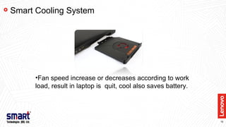 16
Smart Cooling System
•Fan speed increase or decreases according to work
load, result in laptop is quit, cool also saves battery.
 