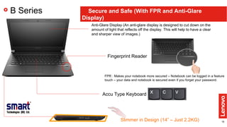 18
B Series Secure and Safe (With FPR and Anti-Glare
Display)
Fingerprint Reader
Anti-Glare Display (An anti-glare display is designed to cut down on the
amount of light that reflects off the display. This will help to have a clear
and sharper view of images.)
FPR : Makes your notebook more secured – Notebook can be logged in a feature
touch – your data and notebook is secured even if you forget your password.
Slimmer in Design (14” – Just 2.2KG)
Accu Type Keyboard
 