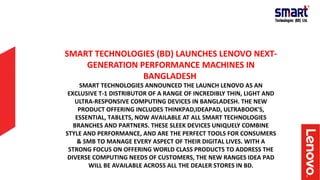 SMART TECHNOLOGIES (BD) LAUNCHES LENOVO NEXT-
GENERATION PERFORMANCE MACHINES IN
BANGLADESH
SMART TECHNOLOGIES ANNOUNCED THE LAUNCH LENOVO AS AN
EXCLUSIVE T-1 DISTRIBUTOR OF A RANGE OF INCREDIBLY THIN, LIGHT AND
ULTRA-RESPONSIVE COMPUTING DEVICES IN BANGLADESH. THE NEW
PRODUCT OFFERING INCLUDES THINKPAD,IDEAPAD, ULTRABOOK'S,
ESSENTIAL, TABLETS, NOW AVAILABLE AT ALL SMART TECHNOLOGIES
BRANCHES AND PARTNERS. THESE SLEEK DEVICES UNIQUELY COMBINE
STYLE AND PERFORMANCE, AND ARE THE PERFECT TOOLS FOR CONSUMERS
& SMB TO MANAGE EVERY ASPECT OF THEIR DIGITAL LIVES. WITH A
STRONG FOCUS ON OFFERING WORLD CLASS PRODUCTS TO ADDRESS THE
DIVERSE COMPUTING NEEDS OF CUSTOMERS, THE NEW RANGES IDEA PAD
WILL BE AVAILABLE ACROSS ALL THE DEALER STORES IN BD.
 