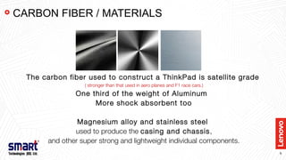 6
The carbon fiber used to construct a ThinkPad is satellite grade
( stronger than that used in aero planes and F1 race cars.)
One third of the weight of Aluminum
More shock absorbent too
Magnesium alloy and stainless steel
used to produce the casing and chassis,
and other super strong and lightweight individual components.
CARBON FIBER / MATERIALS
 