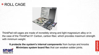 8
ThinkPad roll cages are made of incredibly strong and light magnesium alloy or in
the case of the ThinkPad X1 Carbon, carbon fiber, which provides maximum strength
with minimum weight.
It protects the system's internal components from bumps and knocks
Minimizes system board flex that can weaken solder joints.
ROLL CAGE
 