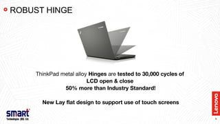 9
ThinkPad metal alloy Hinges are tested to 30,000 cycles of
LCD open & close
50% more than Industry Standard!
New Lay flat design to support use of touch screens
ROBUST HINGE
 