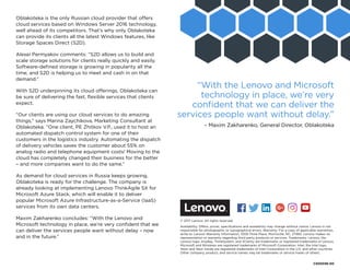 Oblakoteka is the only Russian cloud provider that offers
cloud services based on Windows Server 2016 technology,
well ahead of its competitors. That’s why only Oblakoteka
can provide its clients all the latest Windows features, like
Storage Spaces Direct (S2D).
Alexei Permyakov comments: “S2D allows us to build and
scale storage solutions for clients really quickly and easily.
Software-defined storage is growing in popularity all the
time, and S2D is helping us to meet and cash in on that
demand.”
With S2D underpinning its cloud offerings, Oblakoteka can
be sure of delivering the fast, flexible services that clients
expect.
“Our clients are using our cloud services to do amazing
things,” says Marina Zaychikova, Marketing Consultant at
Oblakoteka. “One client, PE Zhitkov V.P., used it to host an
automated dispatch control system for one of their
customers in the logistics industry. Automating the dispatch
of delivery vehicles saves the customer about 55% on
analog radio and telephone equipment costs! Moving to the
cloud has completely changed their business for the better
– and more companies want to do the same.”
As demand for cloud services in Russia keeps growing,
Oblakoteka is ready for the challenge. The company is
already looking at implementing Lenovo ThinkAgile SX for
Microsoft Azure Stack, which will enable it to deliver
popular Microsoft Azure Infrastructure-as-a-Service (IaaS)
services from its own data centers.
Maxim Zakharenko concludes: “With the Lenovo and
Microsoft technology in place, we’re very confident that we
can deliver the services people want without delay – now
and in the future.”
© 2017 Lenovo. All rights reserved.
Availability: Offers, prices, specifications and availability may change without notice. Lenovo is not
responsible for photographic or typographical errors. Warranty: For a copy of applicable warranties,
write to: Lenovo Warranty Information, 1009 Think Place, Morrisville, NC, 27560. Lenovo makes no
representation or warranty regarding third-party products or services. Trademarks: Lenovo, the
Lenovo logo, AnyBay, ThinkSystem, and XClarity are trademarks or registered trademarks of Lenovo.
Microsoft and Windows are registered trademarks of Microsoft Corporation. Intel, the Intel logo,
Xeon and Xeon Inside are registered trademarks of Intel Corporation in the U.S. and other countries.
Other company, product, and service names may be trademarks or service marks of others.
“With the Lenovo and Microsoft
technology in place, we’re very
confident that we can deliver the
services people want without delay.”
– Maxim Zakharenko, General Director, Oblakoteka
CS00036-00
Facebook “f” Logo CMYK / .eps Facebook “f” Logo CMYK / .eps
 