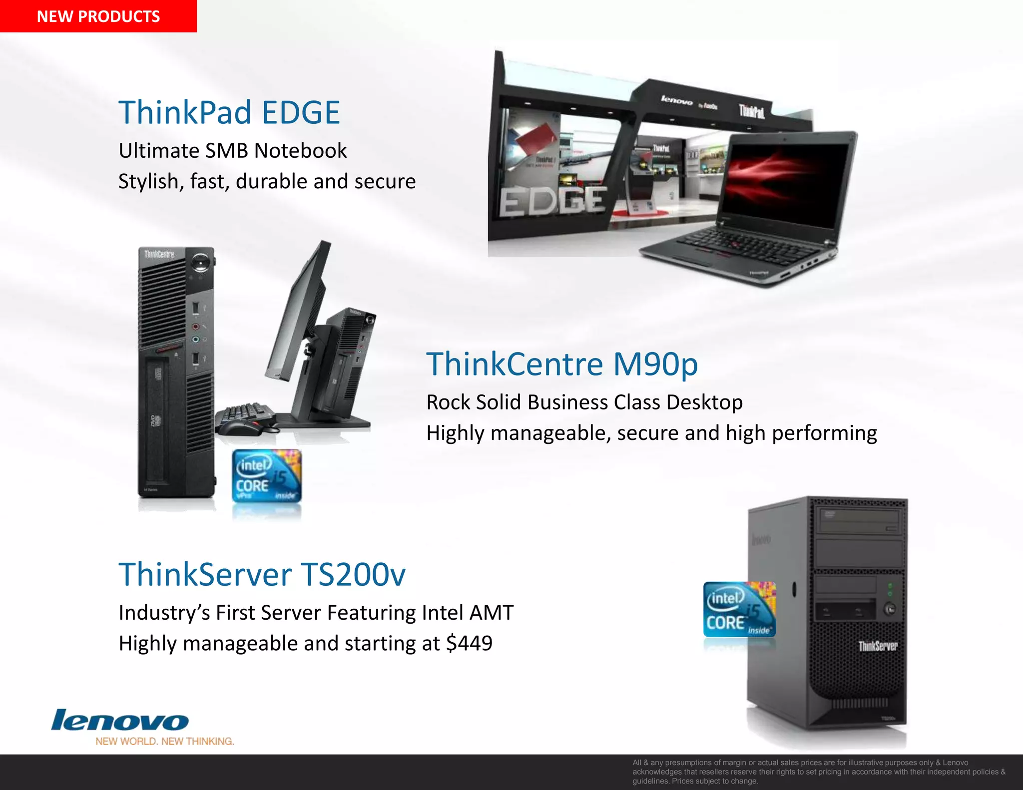 NEW PRODUCTSThinkPad EDGEUltimate SMB NotebookStylish, fast, durable and secureThinkCentre M90pRock Solid Business Class DesktopHighly manageable, secure and high performingThinkServer TS200vIndustry’s First Server Featuring Intel AMTHighly manageable and starting at $449All & any presumptions of margin or actual sales prices are for illustrative purposes only & Lenovo acknowledges that resellers reserve their rights to set pricing in accordance with their independent policies & guidelines. Prices subject to change. 