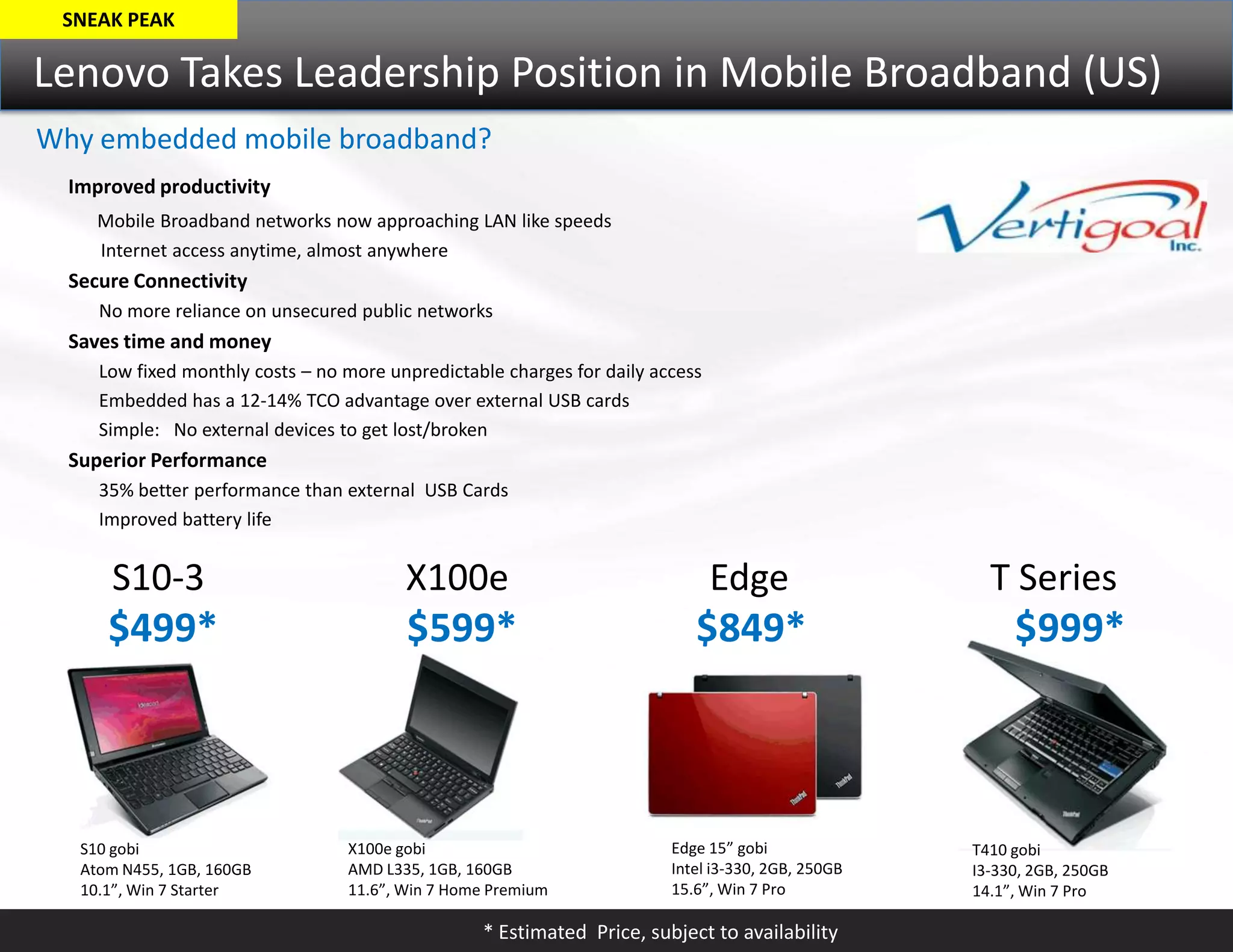 SNEAK PEAKLenovo Takes Leadership Position in Mobile Broadband (US)Why embedded mobile broadband? Improved productivityMobile Broadband networks now approaching LAN like speeds	       Internet access anytime, almost anywhereSecure Connectivity	No more reliance on unsecured public networks Saves time and money	Low fixed monthly costs – no more unpredictable charges for daily access	Embedded has a 12-14% TCO advantage over external USB cards	Simple:   No external devices to get lost/brokenSuperior Performance	35% better performance than external  USB Cards	Improved battery life      S10-3                      X100e                      Edge                      T Series$499*                   $599*                  $849*                     $999*Edge 15” gobiIntel i3-330, 2GB, 250GB15.6”, Win 7 ProX100e gobiAMD L335, 1GB, 160GB11.6”, Win 7 Home PremiumS10 gobiAtom N455, 1GB, 160GB10.1”, Win 7 StarterT410 gobiI3-330, 2GB, 250GB14.1”, Win 7 Pro* Estimated  Price, subject to availability