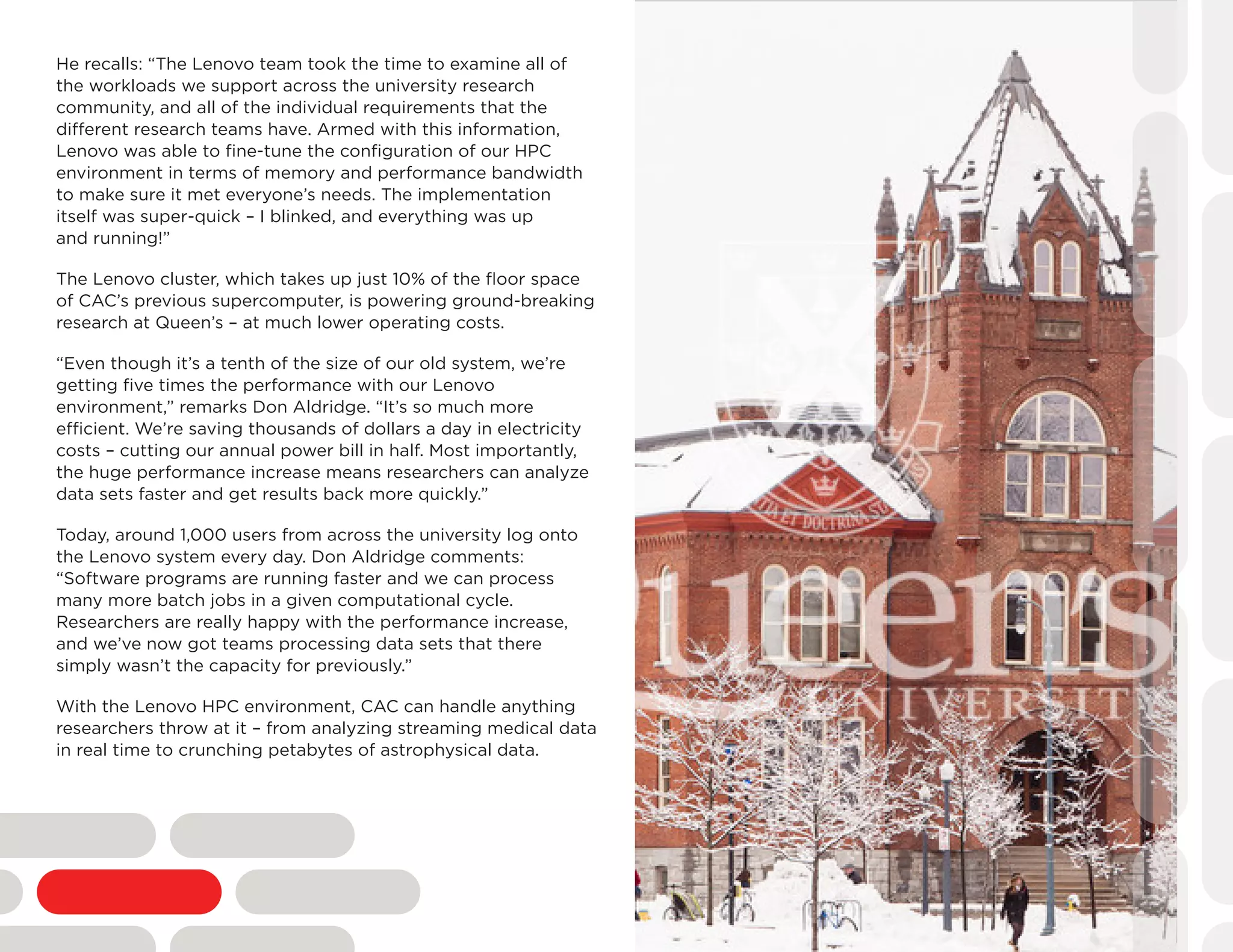 He recalls: “The Lenovo team took the time to examine all of
the workloads we support across the university research
community, and all of the individual requirements that the
different research teams have. Armed with this information,
Lenovo was able to fine-tune the configuration of our HPC
environment in terms of memory and performance bandwidth
to make sure it met everyone’s needs. The implementation
itself was super-quick – I blinked, and everything was up
and running!”
The Lenovo cluster, which takes up just 10% of the floor space
of CAC’s previous supercomputer, is powering ground-breaking
research at Queen’s – at much lower operating costs.
“Even though it’s a tenth of the size of our old system, we’re
getting five times the performance with our Lenovo
environment,” remarks Don Aldridge. “It’s so much more
efficient. We’re saving thousands of dollars a day in electricity
costs – cutting our annual power bill in half. Most importantly,
the huge performance increase means researchers can analyze
data sets faster and get results back more quickly.”
Today, around 1,000 users from across the university log onto
the Lenovo system every day. Don Aldridge comments:
“Software programs are running faster and we can process
many more batch jobs in a given computational cycle.
Researchers are really happy with the performance increase,
and we’ve now got teams processing data sets that there
simply wasn’t the capacity for previously.”
With the Lenovo HPC environment, CAC can handle anything
researchers throw at it – from analyzing streaming medical data
in real time to crunching petabytes of astrophysical data.
 