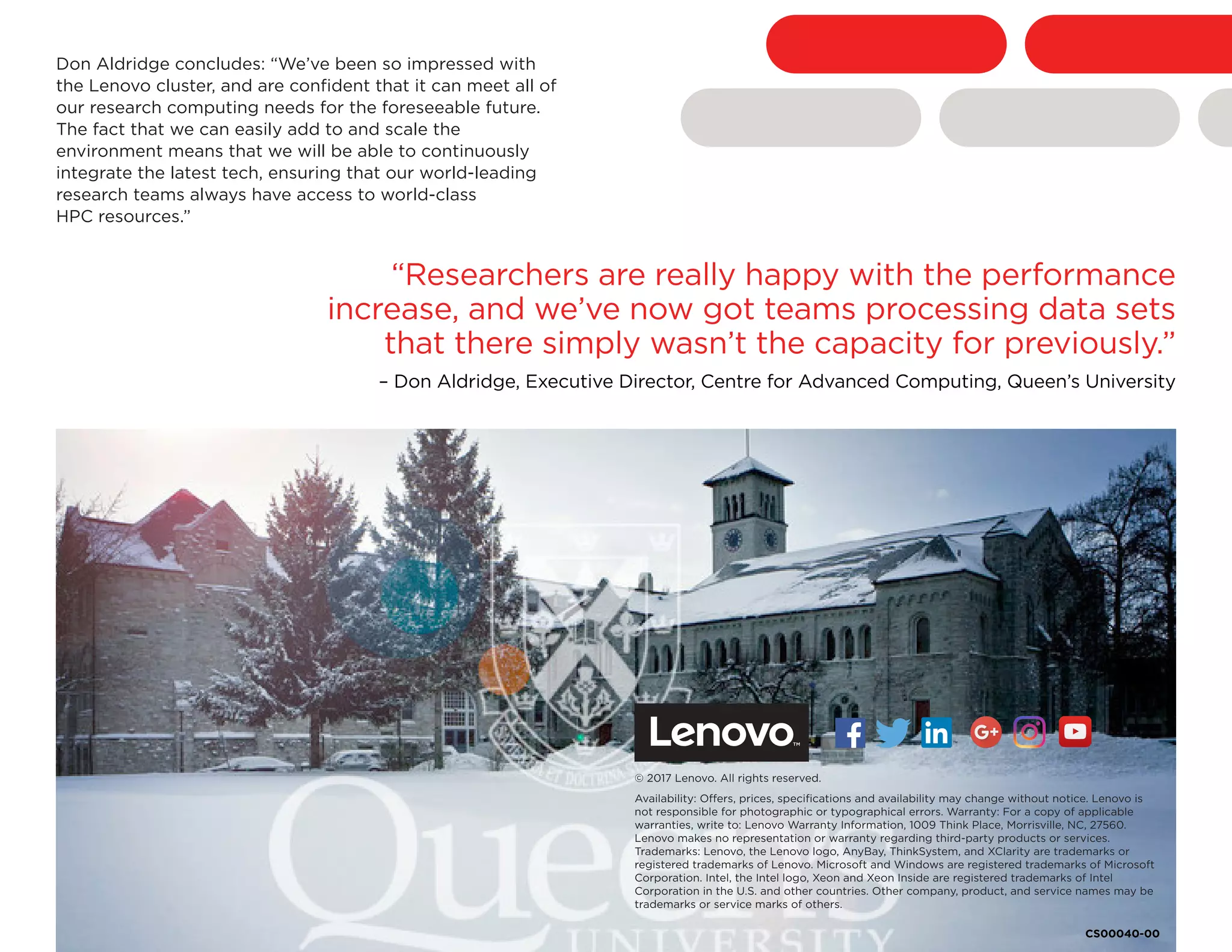 Don Aldridge concludes: “We’ve been so impressed with
the Lenovo cluster, and are confident that it can meet all of
our research computing needs for the foreseeable future.
The fact that we can easily add to and scale the
environment means that we will be able to continuously
integrate the latest tech, ensuring that our world-leading
research teams always have access to world-class
HPC resources.”
© 2017 Lenovo. All rights reserved.
Availability: Offers, prices, specifications and availability may change without notice. Lenovo is
not responsible for photographic or typographical errors. Warranty: For a copy of applicable
warranties, write to: Lenovo Warranty Information, 1009 Think Place, Morrisville, NC, 27560.
Lenovo makes no representation or warranty regarding third-party products or services.
Trademarks: Lenovo, the Lenovo logo, AnyBay, ThinkSystem, and XClarity are trademarks or
registered trademarks of Lenovo. Microsoft and Windows are registered trademarks of Microsoft
Corporation. Intel, the Intel logo, Xeon and Xeon Inside are registered trademarks of Intel
Corporation in the U.S. and other countries. Other company, product, and service names may be
trademarks or service marks of others.
“Researchers are really happy with the performance
increase, and we’ve now got teams processing data sets
that there simply wasn’t the capacity for previously.”
– Don Aldridge, Executive Director, Centre for Advanced Computing, Queen’s University
CS00040-00
Facebook “f” Logo CMYK / .eps Facebook “f” Logo CMYK / .eps
 