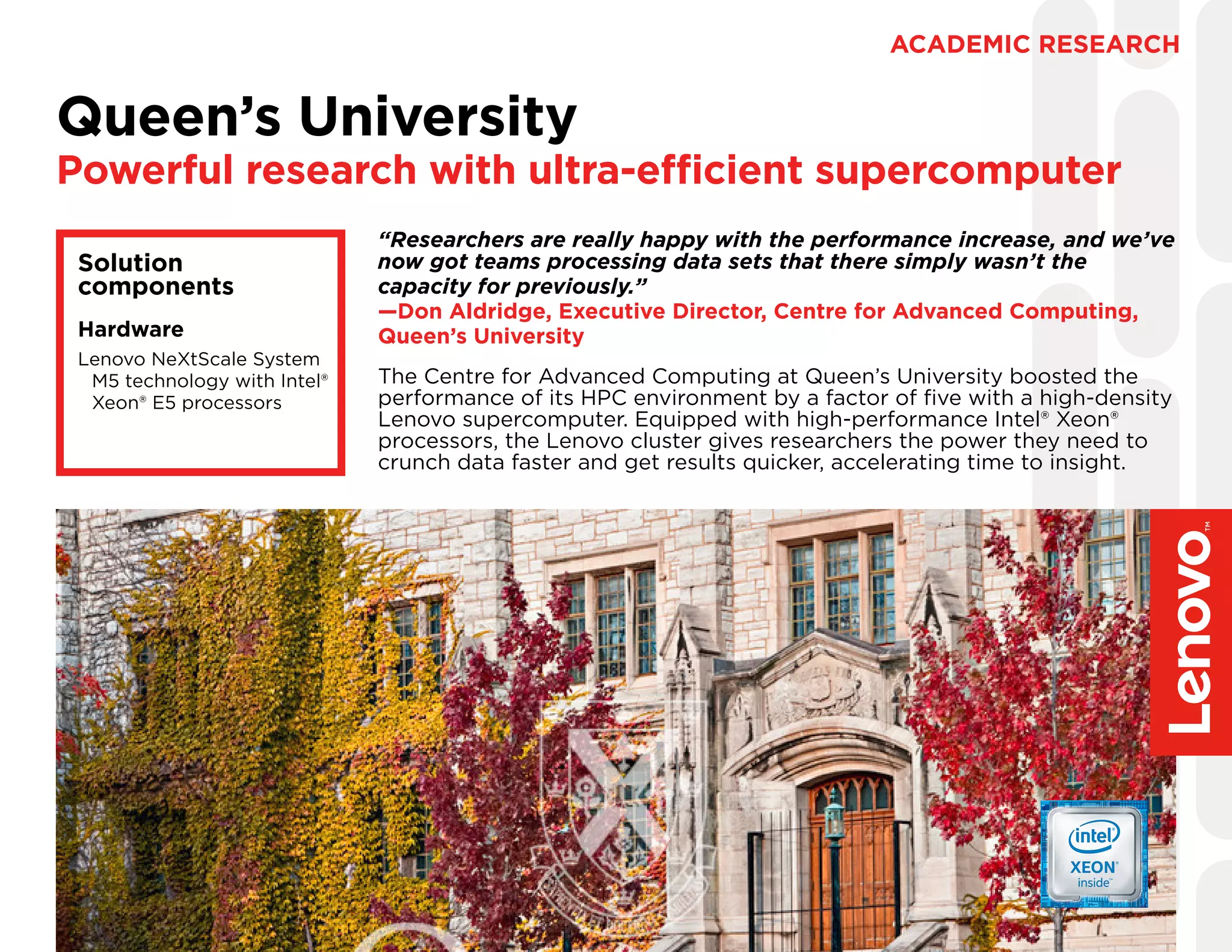 The Centre for Advanced Computing at Queen’s University boosted the
performance of its HPC environment by a factor of five with a high-density
Lenovo supercomputer. Equipped with high-performance Intel® Xeon®
processors, the Lenovo cluster gives researchers the power they need to
crunch data faster and get results quicker, accelerating time to insight.
Queen’s University
Powerful research with ultra-efficient supercomputer
ACADEMIC RESEARCH
Solution
components
Hardware
Lenovo NeXtScale System
M5 technology with Intel®
Xeon® E5 processors
“Researchers are really happy with the performance increase, and we’ve
now got teams processing data sets that there simply wasn’t the
capacity for previously.”
—Don Aldridge, Executive Director, Centre for Advanced Computing,
Queen’s University
 