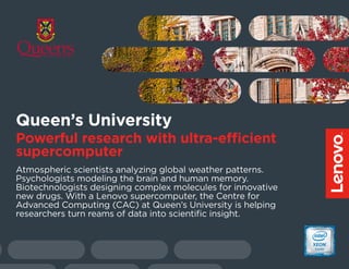 Atmospheric scientists analyzing global weather patterns.
Psychologists modeling the brain and human memory.
Biotechnologists designing complex molecules for innovative
new drugs. With a Lenovo supercomputer, the Centre for
Advanced Computing (CAC) at Queen’s University is helping
researchers turn reams of data into scientific insight.
Queen’s University
Powerful research with ultra-efficient
supercomputer
 