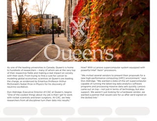 As one of the leading universities in Canada, Queen’s is home
to hundreds of researchers – many of whom are at the very top
of their respective fields and making a real impact on society
with their work. From trying to find a cure for cancer to
modeling global economies, scientists at Queen’s are leading
the charge, as evidenced by Emeritus Professor Arthur
McDonald’s Nobel Prize in Physics for his discovery of
neutrino oscillation.
Don Aldridge, Executive Director of CAC at Queen’s, begins:
“One of the coolest things about my job is that I get to work
with rocket scientists and brain surgeons. At CAC, we help
researchers from all disciplines turn their data into results.”
How? With a Lenovo supercomputer system equipped with
powerful Intel® Xeon® processors.
“We invited several vendors to present their proposals for a
new high-performance computing [HPC] environment,” says
Don Aldridge. “We wanted a state-of-the-art supercomputer
capable of running the latest big data analytics software
programs and processing massive data sets quickly. Lenovo
came out on top – not just in terms of technology, but also
support. We weren’t just looking for a hardware vendor; we
wanted a partner that would care for us after we’d signed on
the dotted line.”
 