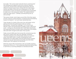 He recalls: “The Lenovo team took the time to examine all of
the workloads we support across the university research
community, and all of the individual requirements that the
different research teams have. Armed with this information,
Lenovo was able to fine-tune the configuration of our HPC
environment in terms of memory and performance bandwidth
to make sure it met everyone’s needs. The implementation
itself was super-quick – I blinked, and everything was up
and running!”
The Lenovo cluster, which takes up just 10% of the floor space
of CAC’s previous supercomputer, is powering ground-breaking
research at Queen’s – at much lower operating costs.
“Even though it’s a tenth of the size of our old system, we’re
getting five times the performance with our Lenovo
environment,” remarks Don Aldridge. “It’s so much more
efficient. We’re saving thousands of dollars a day in electricity
costs – cutting our annual power bill in half. Most importantly,
the huge performance increase means researchers can analyze
data sets faster and get results back more quickly.”
Today, around 1,000 users from across the university log onto
the Lenovo system every day. Don Aldridge comments:
“Software programs are running faster and we can process
many more batch jobs in a given computational cycle.
Researchers are really happy with the performance increase,
and we’ve now got teams processing data sets that there
simply wasn’t the capacity for previously.”
With the Lenovo HPC environment, CAC can handle anything
researchers throw at it – from analyzing streaming medical data
in real time to crunching petabytes of astrophysical data.
 