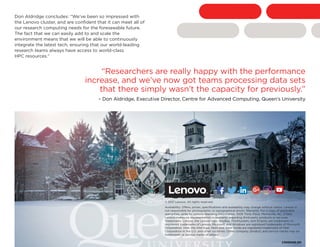 Don Aldridge concludes: “We’ve been so impressed with
the Lenovo cluster, and are confident that it can meet all of
our research computing needs for the foreseeable future.
The fact that we can easily add to and scale the
environment means that we will be able to continuously
integrate the latest tech, ensuring that our world-leading
research teams always have access to world-class
HPC resources.”
© 2017 Lenovo. All rights reserved.
Availability: Offers, prices, specifications and availability may change without notice. Lenovo is
not responsible for photographic or typographical errors. Warranty: For a copy of applicable
warranties, write to: Lenovo Warranty Information, 1009 Think Place, Morrisville, NC, 27560.
Lenovo makes no representation or warranty regarding third-party products or services.
Trademarks: Lenovo, the Lenovo logo, AnyBay, ThinkSystem, and XClarity are trademarks or
registered trademarks of Lenovo. Microsoft and Windows are registered trademarks of Microsoft
Corporation. Intel, the Intel logo, Xeon and Xeon Inside are registered trademarks of Intel
Corporation in the U.S. and other countries. Other company, product, and service names may be
trademarks or service marks of others.
“Researchers are really happy with the performance
increase, and we’ve now got teams processing data sets
that there simply wasn’t the capacity for previously.”
– Don Aldridge, Executive Director, Centre for Advanced Computing, Queen’s University
CS00040-00
Facebook “f” Logo CMYK / .eps Facebook “f” Logo CMYK / .eps
 
