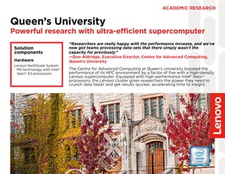 The Centre for Advanced Computing at Queen’s University boosted the
performance of its HPC environment by a factor of five with a high-density
Lenovo supercomputer. Equipped with high-performance Intel® Xeon®
processors, the Lenovo cluster gives researchers the power they need to
crunch data faster and get results quicker, accelerating time to insight.
Queen’s University
Powerful research with ultra-efficient supercomputer
ACADEMIC RESEARCH
Solution
components
Hardware
Lenovo NeXtScale System
M5 technology with Intel®
Xeon® E5 processors
“Researchers are really happy with the performance increase, and we’ve
now got teams processing data sets that there simply wasn’t the
capacity for previously.”
—Don Aldridge, Executive Director, Centre for Advanced Computing,
Queen’s University
 