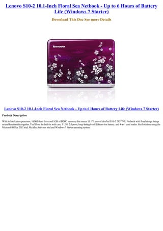 Lenovo S10-2 10.1-Inch Floral Sea Netbook - Up to 6 Hours of Battery
                        Life (Windows 7 Starter)
                                                     Download This Doc See more Details




  Lenovo S10-2 10.1-Inch Floral Sea Netbook - Up to 6 Hours of Battery Life (Windows 7 Starter)
Product Description

With its Intel Atom processor, 160GB hard drive and 1GB of DDR2 memory this mauve 10.1” Lenovo IdeaPad S10-2 29577NU Netbook with floral design brings
art and functionality together. You'll love the built-in web cam, 3 USB 2.0 ports, long-lasting 6-cell Lithium-ion battery, and 4-in-1 card reader. Get lots done using the
Microsoft Office 2007 trial, McAfee Antivirus trial and Windows 7 Starter operating system.
 