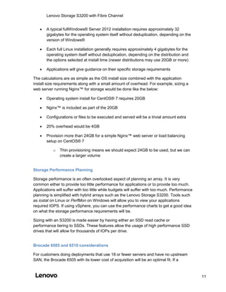 Lenovo Storage S3200 with Fibre Channel
11
 A typical fullWindows® Server 2012 installation requires approximately 32
gigabytes for the operating system itself without deduplication, depending on the
version of Windows®
 Each full Linux installation generally requires approximately 4 gigabytes for the
operating system itself without deduplication, depending on the distribution and
the options selected at install time (newer distributions may use 20GB or more)
 Applications will give guidance on their specific storage requirements
The calculations are as simple as the OS install size combined with the application
install size requirements along with a small amount of overhead. For example, sizing a
web server running Nginx™ for storage would be done like the below:
 Operating system install for CentOS® 7 requires 20GB
 Nginx™ is included as part of the 20GB
 Configurations or files to be executed and served will be a trivial amount extra
 20% overhead would be 4GB
 Provision more than 24GB for a simple Nginx™ web server or load balancing
setup on CentOS® 7
o Thin provisioning means we should expect 24GB to be used, but we can
create a larger volume
Storage Performance Planning
Storage performance is an often overlooked aspect of planning an array. It is very
common either to provide too little performance for applications or to provide too much.
Applications will suffer with too little while budgets will suffer with too much. Performance
planning is simplified with hybrid arrays such as the Lenovo Storage S3200. Tools such
as iostat on Linux or PerfMon on Windows will allow you to view your applications
required IOPS. If using vSphere, you can use the performance charts to get a good idea
on what the storage performance requirements will be.
Sizing with an S3200 is made easier by having either an SSD read cache or
performance tiering to SSDs. These features allow the usage of high performance SSD
drives that will allow for thousands of IOPs per drive.
Brocade 6505 and 6510 considerations
For customers doing deployments that use 18 or fewer servers and have no upstream
SAN, the Brocade 6505 with its lower cost of acquisition will be an optimal fit. If a
 