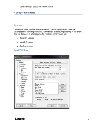 Lenovo Storage S3200 with Fibre Channel
13
Configuration Hints
Brocade
Three basic things must be done in any Fibre Channel configuration. There are
advanced steps including monitoring, optimization, and ensuring reporting of any errors
that are discussed in other documents. The three primary steps are:
 Set an IP address
 Update firmware
 Configure zoning
Serial Port Setup
 