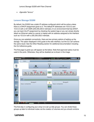 Lenovo Storage S3200 with Fibre Channel
15
 cfgenable "lenovo”
Lenovo Storage S3200
By default, the S3200 has a static IP address configured which will be active unless
there is a DHCP assignment given to it. The default IP addresses are 10.0.0.2 and
10.0.0.3 with a /24 CIDR (255.255.255.0 netmask.) In an environment that has DHCP,
you can learn the IP assignment by checking the system logs or you can simply directly
attach an Ethernet cable to a server or laptop with an address assigned to the interface
such as 10.0.0.4 with a 255.255.255.0 netmask.
Once you can establish connectivity, there are two primary options of setting up the
storage. The option displayed in this guide is the web interface, but the CLI can achieve
the same result. See the Other Reading section for additional documentation including
the CLI reference guide.
The first page to greet you will appear as the below. Note that approved optics must be
used in the ports. Otherwise, they will be disabled as is shown in the image.
The first step in configuring your array is to set up disk groups. You can divide these
groups up later to individual nodes via the creation of volumes and you should combine
 