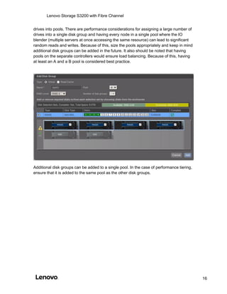 Lenovo Storage S3200 with Fibre Channel
16
drives into pools. There are performance considerations for assigning a large number of
drives into a single disk group and having every node in a single pool where the IO
blender (multiple servers at once accessing the same resource) can lead to significant
random reads and writes. Because of this, size the pools appropriately and keep in mind
additional disk groups can be added in the future. It also should be noted that having
pools on the separate controllers would ensure load balancing. Because of this, having
at least an A and a B pool is considered best practice.
Additional disk groups can be added to a single pool. In the case of performance tiering,
ensure that it is added to the same pool as the other disk groups.
 