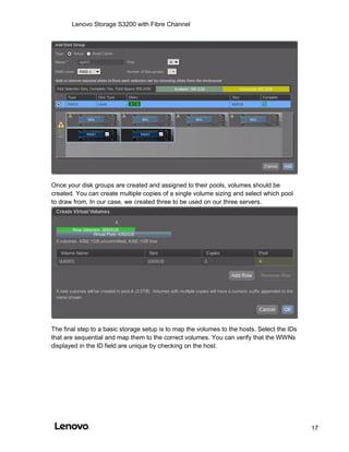 Lenovo Storage S3200 with Fibre Channel
17
Once your disk groups are created and assigned to their pools, volumes should be
created. You can create multiple copies of a single volume sizing and select which pool
to draw from. In our case, we created three to be used on our three servers.
The final step to a basic storage setup is to map the volumes to the hosts. Select the IDs
that are sequential and map them to the correct volumes. You can verify that the WWNs
displayed in the ID field are unique by checking on the host.
 