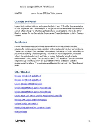 Lenovo Storage S3200 with Fibre Channel
19
00WE764 Lenovo Storage SSD Data Tiering Upgrade
Cabinets and Power
Lenovo sells multiple cabinets and power distribution units (PDUs) for deployments that
include large scale data center designs to setups that reside at the desk side or closet in
a small office setting. For a full listing of cabinet and power options, refer to the Other
Reading section Server Cabinets for System x and Power Distribution Units for System x
Servers.
Conclusion
Lenovo has collaborated with leaders in the industry to create architectures and
solutions for customers who need a solution for their datacenters to their server closets.
The Lenovo Storage S3200 has been validated with Brocade and Emulex technology to
prove that everything functions optimally. This reduces risk in deployment, increases
velocity for project deployment, and helps to ensure that capital spending is at a
minimum with correct sizing. The Lenovo Storage S3200 with Fibre Channel provides a
simple step up when NAS arrays are pushed to their limits and scales up to the
requirements that a large IT organization would expect from an entry tier Fibre Channel
array.
Other Reading
Brocade 6505 Switch Data Sheet
Brocade 6510 Switch Data Sheet
Lenovo Storage S3200 Data Sheet
System x3650 M5 Rack Server Product Guide
System x3550 M5 Rack Server Product Guide
Emulex 16Gb Gen 5 Fibre Channel Adapters Product Guide
Brocade SAN Design and Best Practices
Server Cabinets for System x
Power Distribution Units for System x Servers
Putty Download
 