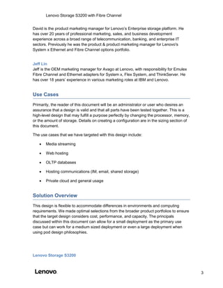 Lenovo Storage S3200 with Fibre Channel
3
David is the product marketing manager for Lenovo’s Enterprise storage platform. He
has over 20 years of professional marketing, sales, and business development
experience across a broad range of telecommunication, banking, and enterprise IT
sectors. Previously he was the product & product marketing manager for Lenovo's
System x Ethernet and Fibre Channel options portfolio.
Jeff Lin
Jeff is the OEM marketing manager for Avago at Lenovo, with responsibility for Emulex
Fibre Channel and Ethernet adapters for System x, Flex System, and ThinkServer. He
has over 18 years’ experience in various marketing roles at IBM and Lenovo.
Use Cases
Primarily, the reader of this document will be an administrator or user who desires an
assurance that a design is valid and that all parts have been tested together. This is a
high-level design that may fulfill a purpose perfectly by changing the processor, memory,
or the amount of storage. Details on creating a configuration are in the sizing section of
this document.
The use cases that we have targeted with this design include:
 Media streaming
 Web hosting
 OLTP databases
 Hosting communications (IM, email, shared storage)
 Private cloud and general usage
Solution Overview
This design is flexible to accommodate differences in environments and computing
requirements. We made optimal selections from the broader product portfolios to ensure
that the target design considers cost, performance, and capacity. The principals
discussed within this document can allow for a small deployment as the primary use
case but can work for a medium sized deployment or even a large deployment when
using pod design philosophies.
Lenovo Storage S3200
 