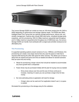 Lenovo Storage S3200 with Fibre Channel
4
The Lenovo Storage S3200 can contain as many as 192 drives ranging from NL SAS to
SSDs depending on performance and storage capacity needs. The S3200 also offers
Intelligent Real-Time Tiering that can optimize storage performance, reduce cost, and
simplify management. Features also include SSD read cache, virtualized storage pools,
snapshots, and thin provisioning. With 6.4 GBps maximum sequential read throughput
and 5.3 GBps maximum sequential write throughput at a 512KB block size, the Lenovo
Storage S3200 can handle most workloads with a single dual-controller enclosure at an
affordable price.
Thin Provisioning
In supported operating systems (recent versions of Linux, VMWare, and Windows), thin
provisioning can create a very large volume that only uses the space on disk that is
required while leaving the other disk space for other volumes. This allows you to have a
setup that can expand and grow over time as needed and allows for several scenarios
that can save time and money.
 Allows for provisioning a larger volume than should be needed to accommodate
any future growth that is unexpected
 Fewer drives may be purchased initially with the plan for buying more as needed
o Drive prices reduce over time and the size of drives continues to
increase, meaning in 2 years you can purchase a larger drive for less
money
 No more estimating what an application will need for storage
o A larger value can be used and if an application doesn't use it, no space
is wasted
We tested thin provisioning on the storage array for this validation.
 