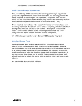 Lenovo Storage S3200 with Fibre Channel
5
Single Copy on Write (SCW) Snapshots
The Lenovo Storage S3200 uses a snapshot technology called single copy on write
(SCW) with Original/Write Data Preservation capabilities. This technology reduces the
size of snapshots by preserving the data captured in a snapshot in place and then
writing to a new snapshot volume for all writes going forward. This significantly improves
speed of writes compared to methods such as copy on first write (COFW).
These snapshots allow rollbacks in the case of administrator error or a malicious user
overwriting information. Ransomware can be removed completely without a headache or
dealing with a criminal. It can also be very useful in a development environment to
create a point in time to roll back to after performing some actions to test a new
configuration and then to roll back in minutes to an old configuration.
We validated snapshots on the Lenovo Storage S3200 as part of this project.
Virtualized Storage Pools
Virtualized storage pools allow for flexible creation of storage volumes by writing
sections of data to different media types. When combined with Intelligent Real-time
Tiering, this allows data to be written to faster media when it is being accessed often and
to be stored on slower media when it is being accessed less frequently. In addition to
enabling performance gains, the virtualized storage pools simplify the management of
storage volumes. More storage can be added to the volumes via these storage pools
without requiring a full rebuild of a volume which saves time, money, and ensures data
integrity.
We used storage pools during this validation.
 