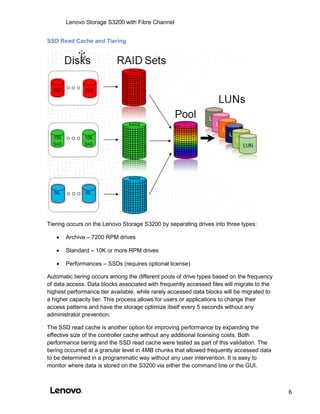 Lenovo Storage S3200 with Fibre Channel
6
SSD Read Cache and Tiering
Tiering occurs on the Lenovo Storage S3200 by separating drives into three types:
 Archive – 7200 RPM drives
 Standard – 10K or more RPM drives
 Performances – SSDs (requires optional license)
Automatic tiering occurs among the different pools of drive types based on the frequency
of data access. Data blocks associated with frequently accessed files will migrate to the
highest performance tier available, while rarely accessed data blocks will be migrated to
a higher capacity tier. This process allows for users or applications to change their
access patterns and have the storage optimize itself every 5 seconds without any
administrator prevention.
The SSD read cache is another option for improving performance by expanding the
effective size of the controller cache without any additional licensing costs. Both
performance tiering and the SSD read cache were tested as part of this validation. The
tiering occurred at a granular level in 4MB chunks that allowed frequently accessed data
to be determined in a programmatic way without any user intervention. It is easy to
monitor where data is stored on the S3200 via either the command line or the GUI.
 