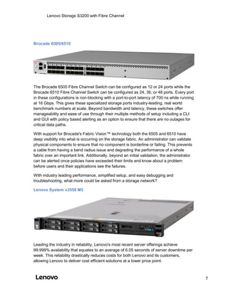 Lenovo Storage S3200 with Fibre Channel
7
Brocade 6505/6510
The Brocade 6505 Fibre Channel Switch can be configured as 12 or 24 ports while the
Brocade 6510 Fibre Channel Switch can be configured as 24, 36, or 48 ports. Every port
in these configurations is non-blocking with a port-to-port latency of 700 ns while running
at 16 Gbps. This gives these specialized storage ports industry-leading, real world
benchmark numbers at scale. Beyond bandwidth and latency, these switches offer
manageability and ease of use through their multiple methods of setup including a CLI
and GUI with policy based alerting as an option to ensure that there are no outages for
critical data paths.
With support for Brocade's Fabric Vision™ technology both the 6505 and 6510 have
deep visibility into what is occurring on the storage fabric. An administrator can validate
physical components to ensure that no component is borderline or failing. This prevents
a cable from having a bend radius issue and degrading the performance of a whole
fabric over an important link. Additionally, beyond an initial validation, the administrator
can be alerted once policies have exceeded their limits and know about a problem
before users and their applications see the failures.
With industry leading performance, simplified setup, and easy debugging and
troubleshooting, what more could be asked from a storage network?
Lenovo System x3550 M5
Leading the industry in reliability, Lenovo's most recent server offerings achieve
99.999% availability that equates to an average of 6.05 seconds of server downtime per
week. This reliability drastically reduces costs for both Lenovo and its customers,
allowing Lenovo to deliver cost efficient solutions at a lower price point.
 