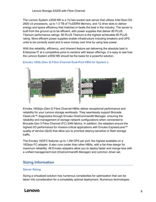 Lenovo Storage S3200 with Fibre Channel
8
The Lenovo System x3550 M5 is a 1U two-socket rack server that utilizes Intel Xeon E5-
2600 v3 processors, up to 1.5 TB of TruDDR4 Memory, and 12 drive slots to deliver
energy and space efficiency that matches or beats the best in the industry. The server is
built from the ground up to be efficient, with power supplies that deliver 80 PLUS
Titanium performance ratings. 80 PLUS Titanium is the highest achievable 80 PLUS
rating. More efficient power supplies enable infrastructure including breakers and UPS
units to be correctly sized and to save money over time by using less power.
With this reliability, efficiency, and inherent feature set delivering the absolute best in
Enterprise IT at a competitive price to vendors with lesser offerings, it is easy to see how
the Lenovo System x3550 M5 should be the basis for a powerful solution.
Emulex 16Gb (Gen 5) Fibre Channel Dual-Port HBA for System x
Emulex 16Gbps (Gen 5) Fibre Channel HBAs deliver exceptional performance and
reliability for your Lenovo storage workloads. They seamlessly support Brocade
ClearLink™ diagnostics through Emulex OneCommand® Manager, ensuring the
reliability and management of storage network configurations when connected to
Brocade Gen 5 Fibre Channel (FC) SAN fabrics. In addition, the adapters ensure the
highest I/O performance for mission-critical applications with Emulex ExpressLane™
quality of service (QoS) that allow you to prioritize latency-sensitive or flash storage
traffic.
The Emulex 16GFC features up to 1.2M OPS per port, the highest available on a
16Gbps FC adapter. It also runs cooler than other HBAs, with a fan-free design for
maximum reliability. All Emulex adapters allow you to deploy faster and mange less with
a unified management tool (OneCommand® Manager) and common driver set.
Sizing Information
Server Sizing
Sizing a virtualized solution has numerous complexities for optimization that can be
taken into consideration for a completely optimal deployment. Numerous technologies
 