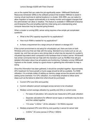 Lenovo Storage S3200 with Fibre Channel
9
are on the market that can make this job significantly easier. VMWare® Distributed
Resources Scheduler (DRS) is the software product that enables VMWare to assist in
moving virtual machines to optimal locations in a cluster. With DRS, you can select to
allow migration to happen automatically or to merely monitor and suggest changes that
the administrator can allow or disallow. This feature is available in VMWare® Enterprise
and Enterprise Plus and simplifies both the initial sizing and understanding what
compute resources may be required going forward.
When a cluster is running DRS, server sizing requires a few simple yet complicated
questions:
 What is the CPU capacity required for my applications?
 How much RAM is needed for my applications?
 Is there a requirement for a large amount of network or storage I/O?
If the current environment is not setup for virtualization yet, there are tools on both
Windows and Linux that can help with the sizing. Standard Linux tools such as sar, ps,
mpstat, top, and free can give a very strong idea on what may be required of a system's
virtualized equivalent when compared to the hardware that is inside a server. Windows®
has similar commands that can help with this transition such as PerfMon that will give
detailed information about how all systems are functioning. If already running VMWare®
Vsphere on the cluster, esxtop is a good choice in gathering this information to help in
sizing.
Once this information has been gathered, it should be compiled together. Approximately
20% headroom for future growth or burst usage should be left as available. For RAM
utilization, it is a simple matter of adding up memory usage across the servers and then
adding some overhead. For CPU utilization, it is most likely simplest to follow some
steps such as the below to determine what should be purchased:
 Current CPU core GHz and quantity
 Current utilization percent averaged across servers to be virtualized
 Multiply current average utilization by quantity and GHz or current cores
o For ease of calculation, let’s assume we measured a 20% peak utilization
o Separate calculations for different server types or workloads may be done
and then added together
o 112 cores * 2.4GHz * .20 for utilization = 53.76GHz required
 Multiply proposed CPU core GHz by core quantity in server for server total
o 3.0GHz * 20 cores (across 2 CPUs) = 60GHz
 