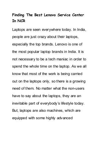 Finding The Best Lenovo Service Center
In NCR
Laptops are seen everywhere today. In India,
people are just crazy about their laptops,
especially the top brands. Lenovo is one of
the most popular laptop brands in India. It is
not necessary to be a tech maniac in order to
spend the whole time on the laptop. As we all
know that most of the work is being carried
out on the laptops only, so there is a growing
need of them. No matter what the non-users
have to say about the laptops, they are an
inevitable part of everybody’s lifestyle today.
But, laptops are also machines, which are
equipped with some highly advanced
 