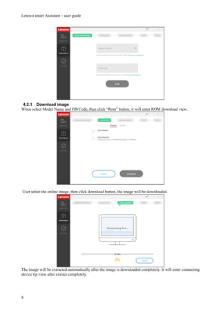 Lenovo smart Assistant – user guide
8
4.2.1 Download image
When select Model Name and HWCode, then click “Rom” button, it will enter ROM download view.
User select the online image, then click download button, the image will be downloaded.
The image will be extracted automatically after the image is downloaded completely. It will enter connecting
device tip view after extract completely.
 