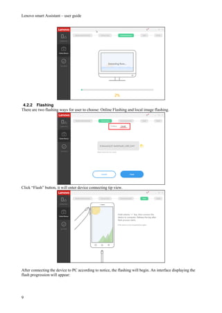 Lenovo smart Assistant – user guide
9
4.2.2 Flashing
There are two flashing ways for user to choose: Online Flashing and local image flashing.
Click “Flash” button, it will enter device connecting tip view.
After connecting the device to PC according to notice, the flashing will begin. An interface displaying the
flash progression will appear:
 