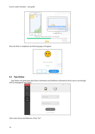Lenovo smart Assistant – user guide
10
Once the flash is completed, the following page will appear:
4.3 Tips Online
Tips Online will grab some data (Series information and SubSeries information) from Lenovo site through
API for Smartphone and Tablet.
After select Series and Subseries, Click “Go”
 