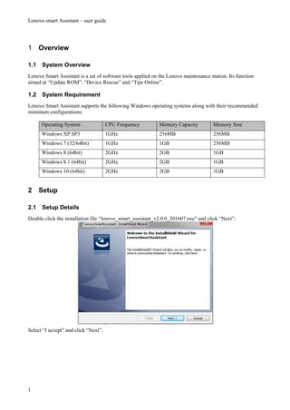 Lenovo smart Assistant – user guide
1
1 Overview
1.1 System Overview
Lenovo Smart Assistant is a set of software tools applied on the Lenovo maintenance station. Its function
aimed at “Update ROM”, “Device Rescue” and “Tips Online”.
1.2 System Requirement
Lenovo Smart Assistant supports the following Windows operating systems along with their recommended
minimum configurations:
Operating System CPU Frequency Memory Capacity Memory Size
Windows XP SP3 1GHz 256MB 256MB
Windows 7 (32/64bit) 1GHz 1GB 256MB
Windows 8 (64bit) 2GHz 2GB 1GB
Windows 8.1 (64bit) 2GHz 2GB 1GB
Windows 10 (64bit) 2GHz 2GB 1GB
2 Setup
2.1 Setup Details
Double click the installation file “lenovo_smart_assistant_v2.0.0_201607.exe” and click “Next”:
Select “I accept” and click “Next”:
 