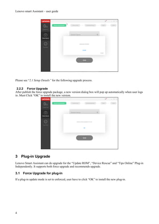 Lenovo smart Assistant – user guide
4
Please see “2.1 Setup Details” for the following upgrade process.
2.2.2 Force Upgrade
After publish the force upgrade package, a new version dialog box will pop up automatically when user logs
in .Must Click “OK” to install the new version.
3 Plug-in Upgrade
Lenovo Smart Assistant can do upgrade for the “Update ROM”, “Device Rescue” and “Tips Online” Plug-in
Independently. It supports both force upgrade and recommends upgrade.
3.1 Force Upgrade for plug-in
If a plug-in update mode is set to enforced, user have to click “OK” to install the new plug-in.
 