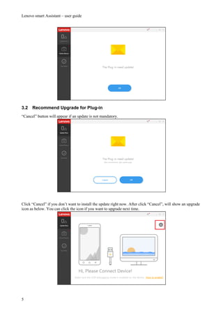 Lenovo smart Assistant – user guide
5
3.2 Recommend Upgrade for Plug-in
“Cancel” button will appear if an update is not mandatory.
Click “Cancel” if you don’t want to install the update right now. After click “Cancel”, will show an upgrade
icon as below. You can click the icon if you want to upgrade next time.
 