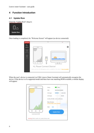 Lenovo smart Assistant – user guide
6
4 Function Introduction
4.1 Update Rom
Click the “Update Rom” plug-in:
Once loading is completed, the “Welcome Screen” will appear (no device connected):
When the user’s device is connected via USB, Lenovo Smart Assistant will automatically recognize the
device. If the device is of a supported model and there have one matching ROM available, a similar display
will appear:
 