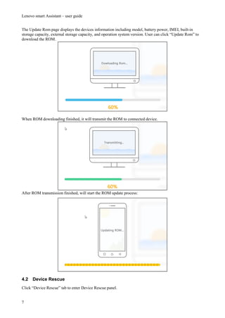 Lenovo smart Assistant – user guide
7
The Update Rom page displays the devices information including model, battery power, IMEI, built-in
storage capacity, external storage capacity, and operation system version. User can click “Update Rom” to
download the ROM.
When ROM downloading finished, it will transmit the ROM to connected device.
After ROM transmission finished, will start the ROM update process:
4.2 Device Rescue
Click “Device Rescue” tab to enter Device Rescue panel.
 