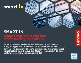 SMART IN
Supporting smart city and
smart factory innovators.
Smart in wanted to deliver its intelligent monitoring and
analytics applications to clients as a convenient cloud
service. The company chose to implement a hyperconverged
infrastructure from Lenovo and Nutanix to underpin its new
Software-as-a-Service business model.
 